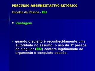 Percurso Argumentativo Retórico Escolha da Pessoa -  EU Vantagem    quando o sujeito é reconhecidamente uma autoridade no assunto, o uso da 1ª pessoa do singular ( EU ) confere legitimidade ao argumento e conquista adesão. 