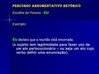 Percurso Argumentativo Retórico Escolha da Pessoa -  EU Exemplo: Eu   declaro que a reunião está encerrada. ( o sujeito tem legitimidade para fazer uso de um ato perlocucionário – ou seja um ato cujo verbo defini uma enunciação ) . 