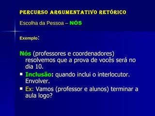 Percurso Argumentativo Retórico Escolha da Pessoa –  NÓS Exemplo : Nós  (professores e coordenadores) resolvemos que a prova de vocês será no dia 10.  Inclusão :  quando inclui o interlocutor. Envolver. Ex:  Vamos (professor e alunos) terminar a aula logo?  