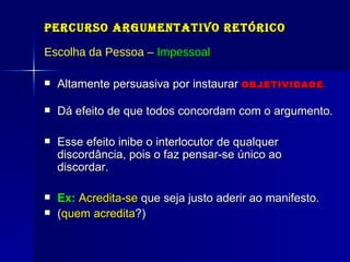 Percurso Argumentativo Retórico Escolha da Pessoa –  Impessoal Altamente persuasiva por instaurar   OBJETIVIDADE . Dá efeito de que todos concordam com o argumento.  Esse efeito inibe o interlocutor de qualquer discordância, pois o faz pensar-se único ao discordar. Ex:   Acredita-se  que seja justo aderir ao manifesto. ( quem acredita ?) 