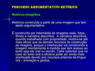 Percurso Argumentativo Retórico Retórica Imagética Retórica construída a partir de uma imagem que tem apelo argumentativo. É construída por intermédio de imagens reais, fotos, filmes e narrativa descritiva.  A narrativa descritiva, quando trabalhada com propriedade, mostra-se até mais eficaz que os demais recursos de construção de imagens, porque o interlocutor vai construindo a imagem mentalmente à medida que tem acesso ao texto seja ele oral ou escrito. Cabe salientar que no caso do texto oral a eficácia pode ser ainda mais acentuada devido aos recursos próprios da língua ora – entoação e gestos.  