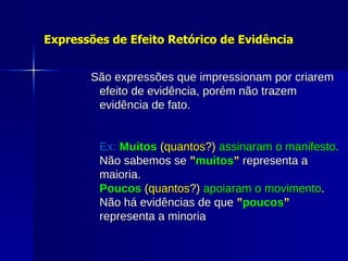 Expressões de Efeito Retórico de Evidência São expressões que impressionam por criarem efeito de evidência, porém não trazem evidência de fato.   Ex:   Muitos  ( quantos ?)  assinaram o manifesto. Não sabemos se   ” muitos ”   representa a maioria. Poucos  ( quantos ?)  apoiaram o movimento . Não há evidências de que   ” poucos ”  representa a minoria 