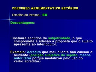 Percurso Argumentativo Retórico Escolha da Pessoa -  EU Desvantagens :    instaura sentidos de  subjetividade , o que compromete a adesão à proposta que o sujeito apresenta ao interlocutor. Exemplo :  Acredito  que meu cliente não causou o acidente ( posição subjetiva do sujeito,  menos autoritária   porque modalizou pelo uso do verbo acreditar) Só pode ser usado quando significar  autoridade  e não  autoritário . Ele exclui o interlocutor Exemplos:  Autoridade: Esse menino sempre foi bom aluno,  eu , como seu professor, já o avaliei.  Autoritário:  Ele  é inocente. (promotor/jurado fala: então leva para sua casa).  