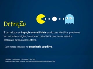 Definição
Percursos – Introdução - Livro texto - pág. 442
Guia prático em inglês, original: http://ics.colorado.edu/techpubs/pdf/93-07.pdf 
É um método de inspeção de usabilidade usado para identiﬁcar problemas
em um sistema digital, focando em quão fácil é para novos usuários
realizarem tarefas neste sistema.
É um método embasado na engenharia cognitiva.
 