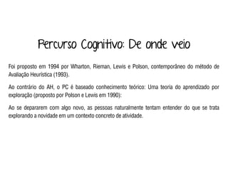 Percurso Cognitivo: De onde veio
Foi proposto em 1994 por Wharton, Rieman, Lewis e Polson, contemporâneo do método de
Avaliação Heurística (1993).
Ao contrário do AH, o PC é baseado conhecimento teórico: Uma teoria do aprendizado por
exploração (proposto por Polson e Lewis em 1990):
Ao se depararem com algo novo, as pessoas naturalmente tentam entender do que se trata
explorando a novidade em um contexto concreto de atividade.
 