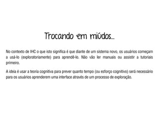 Trocando em miúdos...
No contexto de IHC o que isto significa é que diante de um sistema novo, os usuários começam
a usá-lo (exploratoriamente) para aprendê-lo. Não vão ler manuais ou assistir a tutoriais
primeiro.
A ideia é usar a teoria cognitiva para prever quanto tempo (ou esforço cognitivo) será necessário
para os usuários aprenderem uma interface através de um processo de exploração.
 