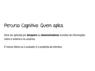 Percurso Cognitivo: Quem aplica
Deve ser aplicada por designers ou desenvolvedores munidos de informações
sobre o sistema e os usuários.
É menos efetiva se o avaliador é o projetista da interface.
 