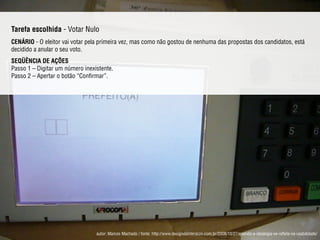 Tarefa escolhida - Votar Nulo
CENÁRIO - O eleitor vai votar pela primeira vez, mas como não gostou de nenhuma das propostas dos candidatos, está
decidido a anular o seu voto.
SEQÜÊNCIA DE AÇÕES 
Passo 1 – Digitar um número inexistente. 
Passo 2 – Apertar o botão “Conﬁrmar”.
autor: Marcos Machado / fonte: http://www.designdeinteracao.com.br/2008/10/27/quando-a-ideologia-se-reﬂete-na-usabilidade/
 