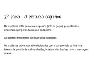 2º passo | O percurso cognitivo
Os inspetores então percorrem os passos (solo ou grupo), perguntando e
discutindo 4 perguntas básicas em cada passo.
As questões importantes são levantadas e anotadas.
Os problemas procurados são relacionados com a compreensão da interface:
taxonomia, posição de atalhos e botões, breadcrumbs, loading, hovers, mensagens
de erro...
 