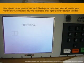“Hum vejamos, onde é que anulo meu voto? O botão para votar em branco está ali, mas não quero
votar em branco, quero anular meu voto. Talvez se eu tentar digitar o número de algum candidato”
autor: Marcos Machado / fonte: http://www.designdeinteracao.com.br/2008/10/27/quando-a-ideologia-se-reﬂete-na-usabilidade/
 