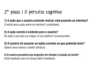 1) A ação que o usuário pretende realizar está presente na interface?
O atalho para a ação existe na interface? (visibilidade)
2) A ação correta é evidente para o usuário?
Ele sabe o que fazer pra chegar no seu objetivo? (compreensão)
3) O usuário irá associar as ações corretas ao que pretende fazer?
Saberá como realizar a tarefa? (eﬁcácia)
4) O usuário perceberá que progrediu em direção à solução da tarefa?
Existe feedback claro em tempo hábil? (feedback)
2º passo | O percurso cognitivo
 