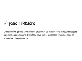 3º passo | Relatório
Um relatório é gerado apontando os problemas de usabilidade e as recomendações
para melhoria do sistema. O relatório deve conter indicações visuais de onde os
problemas são encontrados.
 