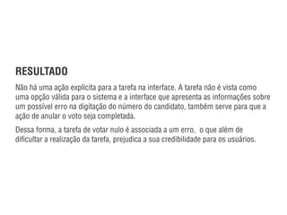 RESULTADO
Não há uma ação explícita para a tarefa na interface. A tarefa não é vista como
uma opção válida para o sistema e a interface que apresenta as informações sobre
um possível erro na digitação do número do candidato, também serve para que a
ação de anular o voto seja completada.
Dessa forma, a tarefa de votar nulo é associada a um erro,  o que além de
diﬁcultar a realização da tarefa, prejudica a sua credibilidade para os usuários.
autor: Marcos Machado / fonte: http://www.designdeinteracao.com.br/2008/10/27/quando-a-ideologia-se-reﬂete-na-usabilidade/
 