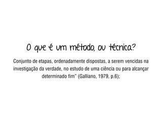 O que é um método, ou técnica?
Conjunto de etapas, ordenadamente dispostas, a serem vencidas na
investigação da verdade, no estudo de uma ciência ou para alcançar
determinado ﬁm” (Galliano, 1979, p.6);
 