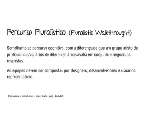 Percurso Pluralístico (Pluralistic Walkthrought)
Semelhante ao percurso cognitivo, com a diferença de que um grupo misto de
proﬁssionais/usuários de diferentes áreas avalia em conjunto e negocia as
respostas.
As equipes devem ser compostas por designers, desenvolvedores e usuários
representativos.
Percursos – Introdução - Livro texto - pág. 444-445 
 