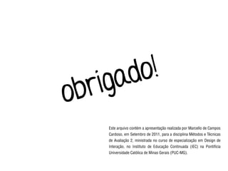 Este arquivo contém a apresentação realizada por Marcello de Campos
Cardoso, em Setembro de 2011, para a disciplina Métodos e Técnicas
de Avaliação 2, ministrada no curso de especialização em Design de
Interação, no Instituto de Educação Continuada (IEC) na Pontifícia
Universidade Católica de Minas Gerais (PUC-MG).
obrigado!
 