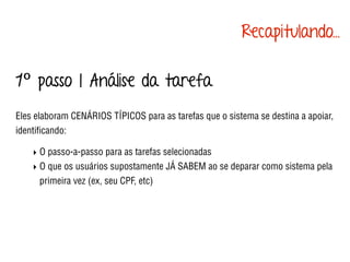 1º passo | Análise da tarefa
Eles elaboram CENÁRIOS TÍPICOS para as tarefas que o sistema se destina a apoiar,
identiﬁcando:
‣ O passo-a-passo para as tarefas selecionadas
‣ O que os usuários supostamente JÁ SABEM ao se deparar como sistema pela
primeira vez (ex, seu CPF, etc)
Recapitulando...
 