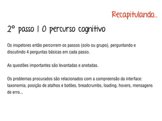 2º passo | O percurso cognitivo
Os inspetores então percorrem os passos (solo ou grupo), perguntando e
discutindo 4 perguntas básicas em cada passo.
As questões importantes são levantadas e anotadas.
Os problemas procurados são relacionados com a compreensão da interface:
taxonomia, posição de atalhos e botões, breadcrumbs, loading, hovers, mensagens
de erro...
Recapitulando...
 