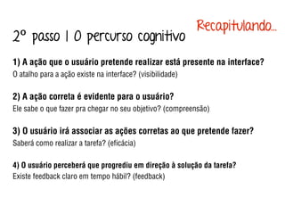 1) A ação que o usuário pretende realizar está presente na interface?
O atalho para a ação existe na interface? (visibilidade)
2) A ação correta é evidente para o usuário?
Ele sabe o que fazer pra chegar no seu objetivo? (compreensão)
3) O usuário irá associar as ações corretas ao que pretende fazer?
Saberá como realizar a tarefa? (eﬁcácia)
4) O usuário perceberá que progrediu em direção à solução da tarefa?
Existe feedback claro em tempo hábil? (feedback)
2º passo | O percurso cognitivo
Recapitulando...
 