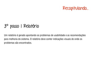 3º passo | Relatório
Um relatório é gerado apontando os problemas de usabilidade e as recomendações
para melhoria do sistema. O relatório deve conter indicações visuais de onde os
problemas são encontrados.
Recapitulando...
 