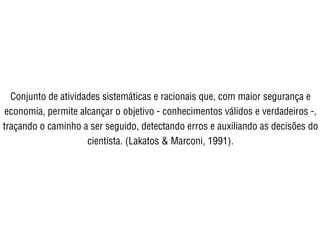 Conjunto de atividades sistemáticas e racionais que, com maior segurança e
economia, permite alcançar o objetivo - conhecimentos válidos e verdadeiros -,
traçando o caminho a ser seguido, detectando erros e auxiliando as decisões do
cientista. (Lakatos & Marconi, 1991).
 