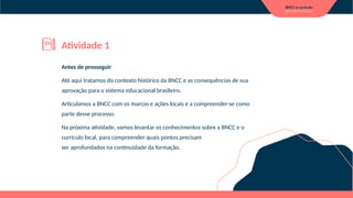 Antes de prosseguir
Até aqui tratamos do contexto histórico da BNCC e as consequências de sua
aprovação para o sistema educacional brasileiro.
Articulamos a BNCC com os marcos e ações locais e a compreender-se como
parte desse processo.
Na próxima atividade, vamos levantar os conhecimentos sobre a BNCC e o
currículo local, para compreender quais pontos precisam
ser aprofundados na continuidade da formação.
Atividade 1
 