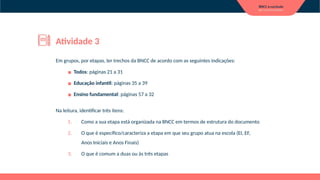 Em grupos, por etapas, ler trechos da BNCC de acordo com as seguintes indicações:
▪ Todos: páginas 21 a 31
▪ Educação infantil: páginas 35 a 39
▪ Ensino fundamental: páginas 57 a 32
Na leitura, identificar três itens:
1. Como a sua etapa está organizada na BNCC em termos de estrutura do documento
2. O que é específico/caracteriza a etapa em que seu grupo atua na escola (EI, EF,
Anos Iniciais e Anos Finais)
3. O que é comum a duas ou às três etapas
Atividade 3
 