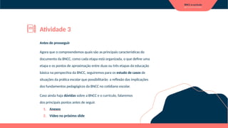 Antes de prosseguir
Agora que o compreendemos quais são as principais características do
documento da BNCC, como cada etapa está organizada, o que define uma
etapa e os pontos de aproximação entre duas ou três etapas da educação
básica na perspectiva da BNCC, seguiremos para os estudo de casos de
situações da prática escolar que possibilitarão a reflexão das implicações
dos fundamentos pedagógicos da BNCC no cotidiano escolar.
Caso ainda haja dúvidas sobre a BNCC e o currículo, falaremos
dos principais pontos antes de seguir.
1. Anexos
2. Vídeo no próximo slide
Atividade 3
 
