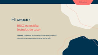 Atividade 4
BNCC na prática
(estudos de caso)
Objetivo: Estabelecer, de forma geral, relações entre a BNCC,
currículos locais e algumas práticas de sala de aula.
 