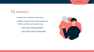 ▪ Grupos de, no máximo, seis pessoas.
▪ Refletir e discutir sobre os pressupostos da
BNCC a partir de um estudo de caso:
⁻ Casos sobre a Educação Infantil
⁻ Casos sobre o Ensino Fundamental
Atividade 4
 