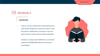 Atividade 4
1. O que as crianças e adolescentes estão aprendendo em
cada situação? Registrem os verbos que indicam a ação
das crianças e adolescentes no processo e o que elas
podem tornar-se capazes de fazer depois da atividade.
(Exemplo: as crianças estão LENDO livros e se tornarão
capazes de COMPREENDER diferentes materiais de
comunicação)
MOMENTOS
 