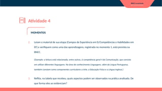 Atividade 4
2. Leiam o material de sua etapa (Campos de Experiência em EI/Competências e Habilidades em
EF) e verifiquem como uma das aprendizagens, registrada no momento 1, está prevista na
BNCC.
(Exemplo: a leitura está relacionada, entre outras, à competência geral 4 de Comunicação, que consiste
em utilizar diferentes linguagens. Na área de conhecimento Linguagens, além da Língua Portuguesa,
também constam como componentes curriculares a Arte, a Educação Física e a Língua Inglesa.)
3. Reflita, na tabela que recebeu, quais aspectos podem ser observados na prática analisada. De
que forma eles se evidenciam?
MOMENTOS
 