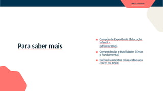 Para saber mais
▪ Campos de Experiência (Educação
Infantil -
pdf interativo)
▪ Competências e Habilidades (Ensin
o Fundamental)
▪ Como os aspectos em questão apa
recem na BNCC
 