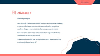 Antes de prosseguir
Após reflexões a respeito do contexto histórico de implementação da BNCC
e dos currículos locais, assim como de suas implicações nas práticas
escolares, chegou o momento de avaliarmos o percurso formativo.
Para isso, vamos retomar o quadro construído na segunda atividade e
analisaremos as mudanças ocorridas.
Tragam suas impressões, elas serão preciosas para o planejamento das
próximas atividades. Vamos lá?
Atividade 4
 