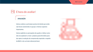 É hora de avaliar!
Vamos analisar os principais pontos de dúvida que ainda
não foram esclarecidos no grupo e retomar aspectos
importantes.
Vamos explicitar as percepções do quadro e indicar como
elas nos ajudaram a rever a própria pauta formativa para
dar apoio à evolução da compreensão esperada a respeito
da BNCC e do currículo referencial local.
AVALIAÇÃO
 