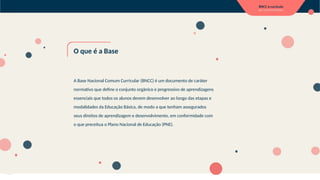 O que é a Base
A Base Nacional Comum Curricular (BNCC) é um documento de caráter
normativo que define o conjunto orgânico e progressivo de aprendizagens
essenciais que todos os alunos devem desenvolver ao longo das etapas e
modalidades da Educação Básica, de modo a que tenham assegurados
seus direitos de aprendizagem e desenvolvimento, em conformidade com
o que preceitua o Plano Nacional de Educação (PNE).
 