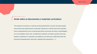 Ainda sobre os documentos e materiais curriculares
“Os materiais curriculares ou materiais de desenvolvimento curricular são todos aqueles
instrumentos que proporcionam ao educador referências e critérios para tomar decisões,
tanto no planejamento como na intervenção direta no processo de ensino e aprendizagem
e em sua avaliação. Assim, pois, consideramos materiais curriculares aqueles meios que
ajudam os professores a responder aos problemas concretos que as diferentes fases dos
processos de planejamento, execução e avaliação lhes apresentam. (...)”
 