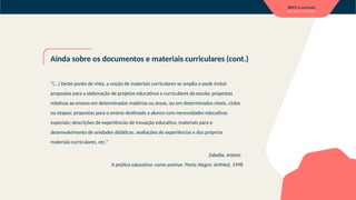 Ainda sobre os documentos e materiais curriculares (cont.)
“(...) Deste ponto de vista, a noção de materiais curriculares se amplia e pode incluir
propostas para a elaboração de projetos educativos e curriculares da escola; propostas
relativas ao ensino em determinadas matérias ou áreas, ou em determinados níveis, ciclos
ou etapas; propostas para o ensino destinado a alunos com necessidades educativas
especiais; descrições de experiências de inovação educativa; materiais para o
desenvolvimento de unidades didáticas; avaliações de experiências e dos próprios
materiais curriculares, etc.”
Zaballa, Antoni.
A prática educativa: como ensinar. Porto Alegre: ArtMed, 1998
 