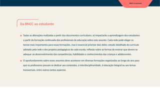 Da BNCC ao estudante
▪ Todas as alterações realizadas a partir dos documentos curriculares, só impactarão a aprendizagem dos estudantes
a partir da formação continuada dos profissionais de educação sobre este assunto. Cada rede pode eleger os
temas mais importantes para essas formações, mas é essencial priorizar dois deles: estudo detalhado do currículo
adotado pela rede e dos projetos pedagógicos de cada escola; reflexão sobre as formas de ensinar que devem se
adequar ao desenvolvimento das competências, habilidades e conhecimentos das crianças e adolescentes.
▪ O aprofundamento sobre esses assuntos deve acontecer em diversas formações organizadas ao longo do ano para
que os professores possam se dedicar aos conteúdos, à interdisciplinaridade, à educação integral ou aos temas
transversais, entre outros tantos aspectos.
 