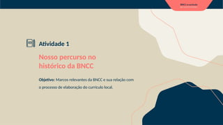 Atividade 1
Nosso percurso no
histórico da BNCC
Objetivo: Marcos relevantes da BNCC e sua relação com
o processo de elaboração do currículo local.
 