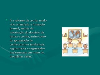 f) a reforma da escola, tendo sido estimulada a formação pessoal, através da valorização do domínio da leitura e escrita, assim como da apropriação de conhecimentos intelectuais, segmentados e organizados nuclearmente em torno de disciplinas várias. 