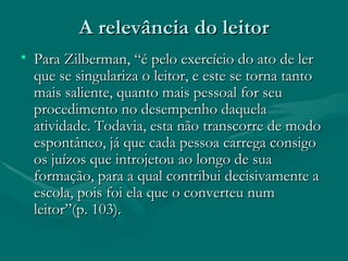 A relevância do leitor Para Zilberman, “é pelo exercício do ato de ler que se singulariza o leitor, e este se torna tanto mais saliente, quanto mais pessoal for seu procedimento no desempenho daquela atividade. Todavia, esta não transcorre de modo espontâneo, já que cada pessoa carrega consigo os juízos que introjetou ao longo de sua formação, para a qual contribui decisivamente a escola, pois foi ela que o converteu num leitor”(p. 103). 