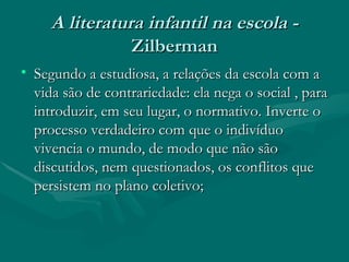 A literatura infantil na escola -  Zilberman Segundo a estudiosa, a relações da escola com a vida são de contrariedade: ela nega o social , para introduzir, em seu lugar, o normativo. Inverte o processo verdadeiro com que o indivíduo vivencia o mundo, de modo que não são discutidos, nem questionados, os conflitos que persistem no plano coletivo; 