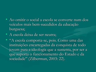 Ao omitir o social a escola se converte num dos veículos mais bem-sucedidos da educação burguesa; A escola deixa de ser neutra; “ A escola comporta-se, pois. Como uma das instituições encarregadas da conquista de todo jovem para a ideologia que a sustenta, por ser a que suporta o funcionamento do Estado e da sociedade” (Zilberman, 2003: 22). 