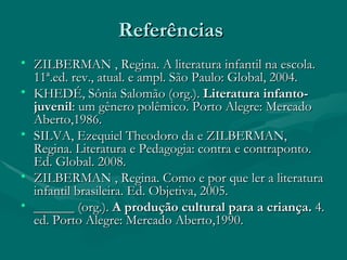 Referências  ZILBERMAN , Regina. A literatura infantil na escola. 11ª.ed. rev., atual. e ampl. São Paulo: Global, 2004.  KHEDÉ, Sônia Salomão (org.).  Literatura infanto-juvenil : um gênero polêmico. Porto Alegre: Mercado Aberto,1986. SILVA, Ezequiel Theodoro da e ZILBERMAN, Regina. Literatura e Pedagogia: contra e contraponto. Ed. Global. 2008. ZILBERMAN , Regina. Como e por que ler a literatura infantil brasileira. Ed. Objetiva, 2005. ______ (org.).   A produção cultural para a criança.  4. ed. Porto Alegre: Mercado Aberto,1990. 