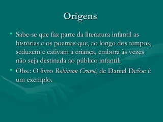 Origens  Sabe-se que faz parte da literatura infantil as histórias e os poemas que, ao longo dos tempos, seduzem e cativam a criança, embora às vezes não seja destinada ao público infantil. Obs.: O livro  Robinson Crusoé , de Daniel Defoe é um exemplo.  