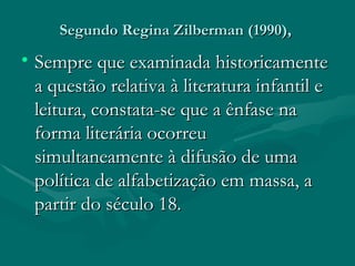 Segundo Regina Zilberman (1990),  Sempre que examinada historicamente a questão relativa à literatura infantil e leitura, constata-se que a ênfase na forma literária ocorreu simultaneamente à difusão de uma política de alfabetização em massa, a partir do século 18. 