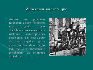 Zilberman assevera que Ambos os processos resultaram de um fenômeno mais geral, cujo desdobramento caracteriza a civilização contemporânea desde então. São estes alguns de seus ângulos: a) a instalação plena da revolução industrial e o consequente crescimento da economia capitalista. 