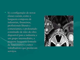 b) a configuração de novas classes sociais, como a burguesia composta de industriais, financistas, profissionais liberais e comerciantes; o proletariado constituído de mão-de-obra disponível para a indústria; e um grupo intermediário, a pequena burguesia formada de funcionários e outros trabalhadores que prestavam serviços. 