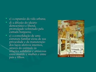 c) a expansão da vida urbana; d) a difusão do ideário democrático e liberal, promulgado sobretudo pela camada burguesa; e) a consolidação de uma estrutura familiar ciosa de sua privacidade e da manutenção dos laços afetivos internos, através do estímulo às relações solidárias e amistosas entre marido e mulher e entre pais e filhos. 